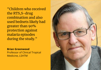 &quot;Children who received the RTS,S-drug combination and also used bednets likely had greater than 90% protection against malaria episodes during the study.&quot; Brian Greenwood, Professor of Clinical Tropical Medicine, LSHTM