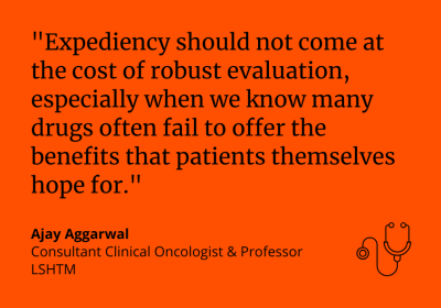 &quot;Expediency should not come at the cost of robust evaluation especially when we know many drugs often fail to offer the benefits that patients themselves hope for.” Ajay Aggarwal, Consultant Clinical Oncologist &amp; Professor, LSHTM