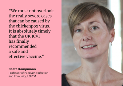 &quot;We must not overlook the really severe cases that can be caused by the chickenpox virus. It is absolutely timely that the UK JCVI has finally recommended a safe and effective vaccine.&quot; Beate Kampmann Professor of Paediatric Infection and Immunity, LSHTM