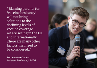 “Blaming parents for ‘vaccine hesitancy’ will not bring solutions to the declining levels of vaccine coverage we are seeing in the UK and internationally.  There are many other factors that need to be considered..&quot; Ben Kasstan-Dabush, Assistant Professor, LSHTM