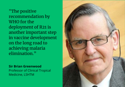 &quot;The positive recommendation by WHO for the deployment of R21 is another important step in malaria vaccine development on the long road to achieving malaria elimination.&quot; Sir Brian Greenwood, Professor of Clinical Tropical Medicine, LSHTM