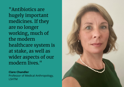  “Antibiotics are hugely important medicines. If they are no longer working, much of the modern healthcare system is at stake, as well as wider aspects of our modern lives.” Clare Chandler, Professor of Medical Anthropology, LSHTM