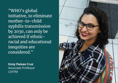 &quot;WHO&#039;s global initiative, to eliminate mother-to-child syphilis transmission by 2030, can only be achieved if ethnic-racial and educational inequities are considered.&quot; Enny Paixao Cruz, Associate Professor, LSHTM