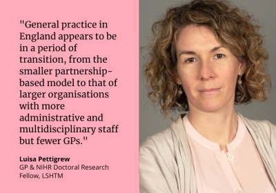 &quot;General practice in England appears to be in a period of transition, from the smaller partnership-based model to that of larger organisations with more administrative and multidisciplinary staff but fewer GPs.&quot; Luisa Pettigrew, GP &amp; NIHR Doctoral Research Fellow, LSHTM