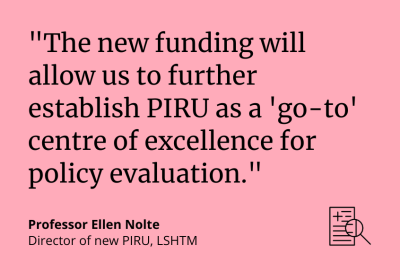 &quot;The new funding will allow us to further establish PIRU as a &#039;go-to&#039; centre of excellence for policy evaluation.&quot; Professor Ellen Nolte, Director of new PIRU