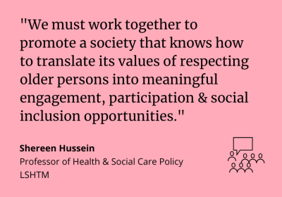 &quot;We must work together to promote a society that knows how to translate its values of respecting older persons into meaningful engagement, participation and social inclusion opportunities.” Shereen Hussein, Professor of Health and Social Care Policy LSHTM