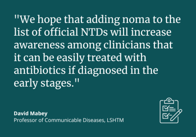 &quot;We hope that adding noma to the list of official NTDs will increase awareness among clinicians that it can be easily treated with antibiotics if diagnosed in the early stages.&quot; David Mabey, Professor of Communicable Diseases, LSHTM
