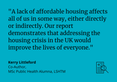 &quot;A lack of affordable housing affects all of us in some way, either directly or indirectly. Our report demonstrates that addressing the housing crisis in the UK would improve the lives of everyone.&quot; Kerry Littleford, Co-Author, MSc Public Health Alumna, LSHTM