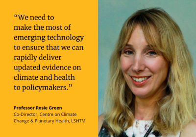 “We need to make the most of emerging technology to ensure that we can rapidly deliver updated evidence on climate and health to policymakers.” Professor Rosie Green, Co-Director, Centre on Climate Change &amp; Planetary Health, LSHTM