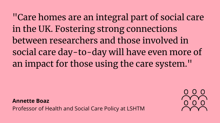 Annette Boaz, said: &quot;Care homes are an integral part of social care in the UK. Fostering strong connections between the researchers and those involved in social care day-to-day will have even more of an impact for those using the care system.&quot;