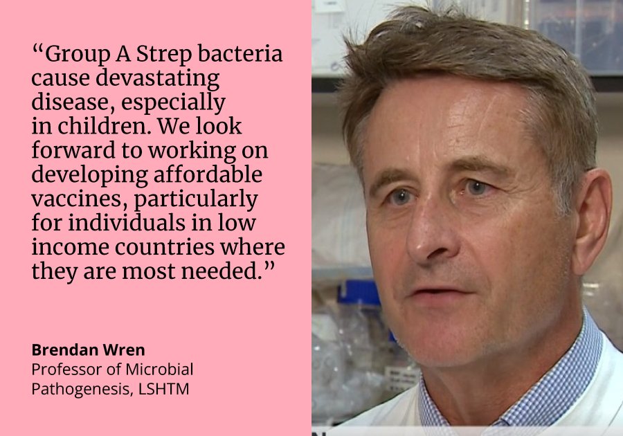 Quote by Prof Brendan Wren: “Group A Strep bacteria cause devastating disease, especially in children. We look forward to working on  developing affordable  vaccines, particularly for individuals in low income countries where they are most needed.”