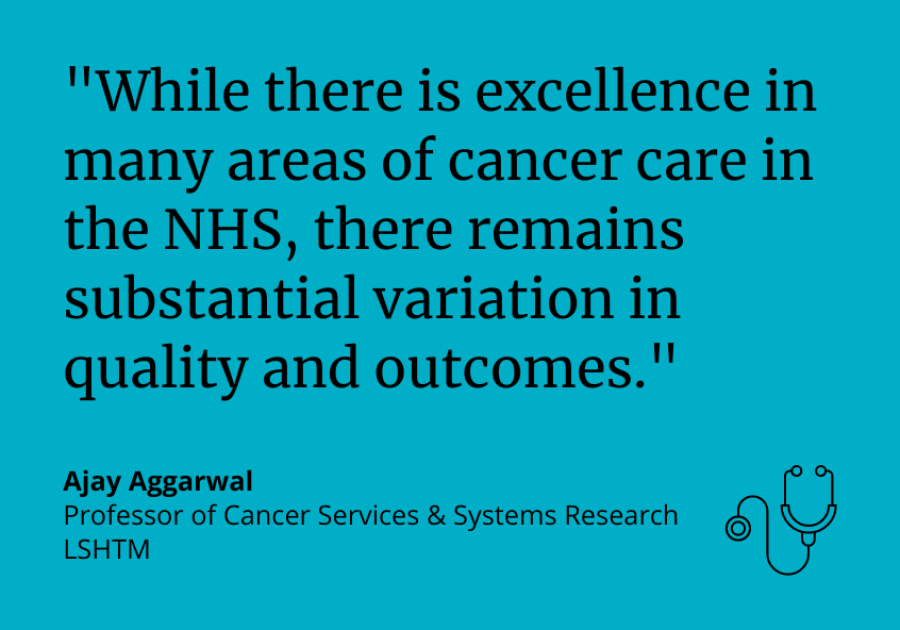 &quot;While there is excellence in many areas of cancer care in the NHS, there remains substantial variation in quality and outcomes.” Ajay Aggarwal, Professor of Cancer Services &amp; Systems Research, LSHTM