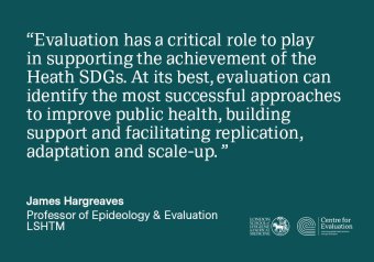 &quot;Evaluation has a critical role to play in supporting the achievement of the Heath SDGs. At its best, evaluation can identify the most successful approaches to improve public health, building support and facilitating replication, adaptation and scale-up. &quot; Professor James Hargreaves, LSHTM