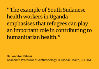 Quote from Dr Jennifer Palmer reading “The example of South Sudanese health workers in Uganda emphasises that refugees can play an important role in contributing to humanitarian health.”